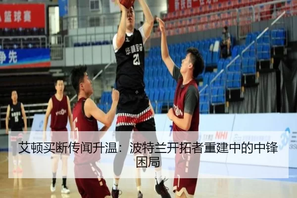 艾顿买断传闻升温：波特兰开拓者重建中的中锋困局